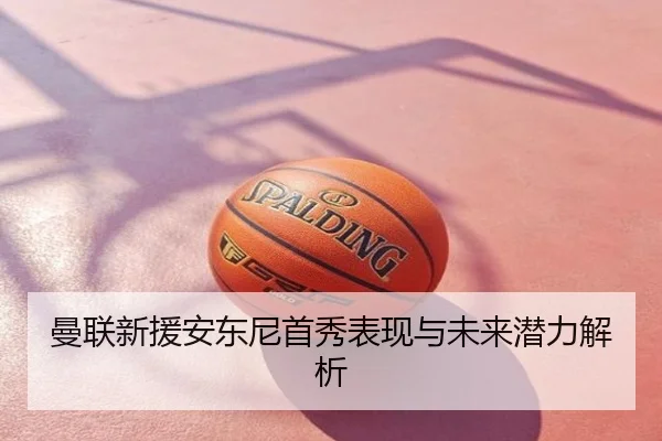 曼联新援安东尼首秀表现与未来潜力解析